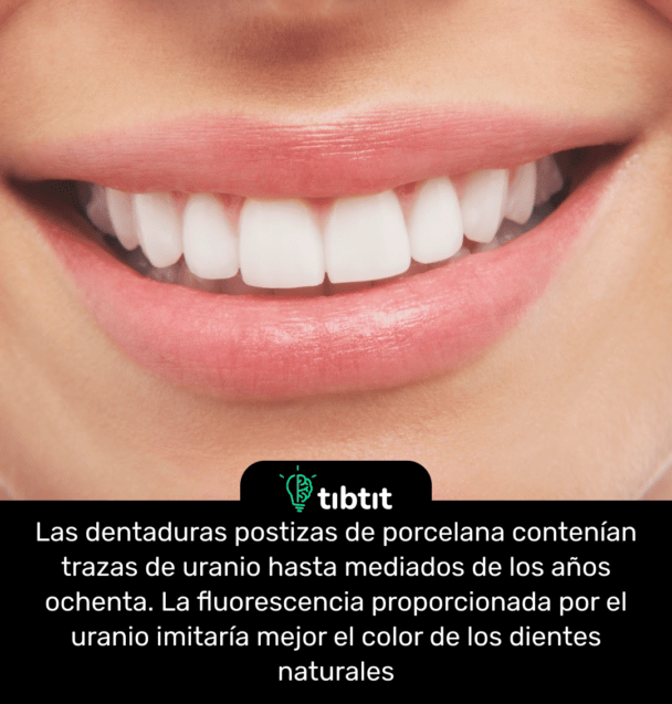 Las dentaduras postizas de porcelana contenían trazas de uranio hasta mediados de los años ochenta. La fluorescencia proporcionada por el uranio imitaría mejor el color de los dientes naturales