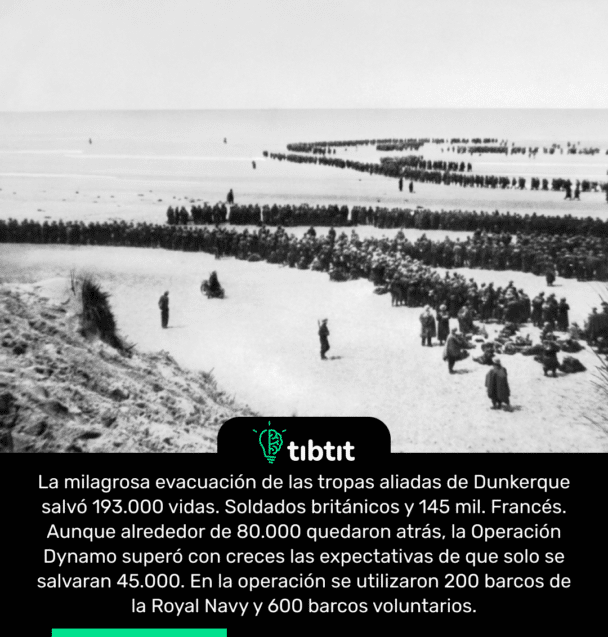 La milagrosa evacuación de las tropas aliadas de Dunkerque salvó 193.000 vidas. Soldados británicos y 145 mil. Francés. Aunque alrededor de 80.000 quedaron atrás, la Operación Dynamo superó con creces las expectativas de que solo se salvaran 45.000. En la operación se utilizaron 200 barcos de la Royal Navy y 600 barcos voluntarios.