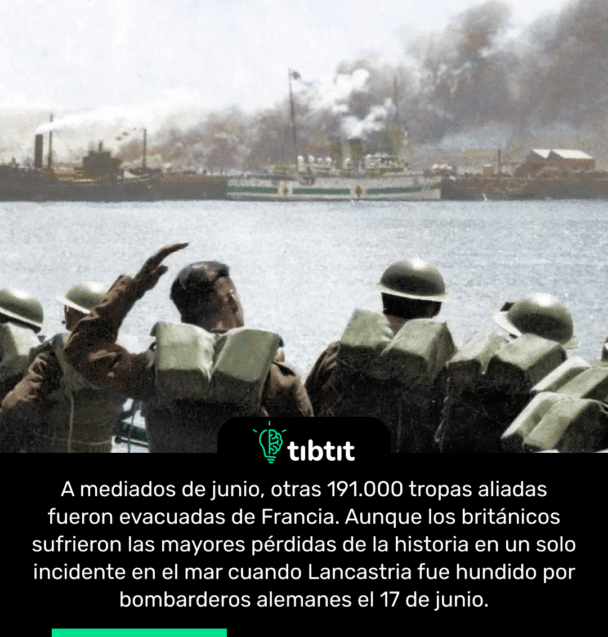 A mediados de junio, otras 191.000 tropas aliadas fueron evacuadas de Francia. Aunque los británicos sufrieron las mayores pérdidas de la historia en un solo incidente en el mar cuando Lancastria fue hundido por bombarderos alemanes el 17 de junio.