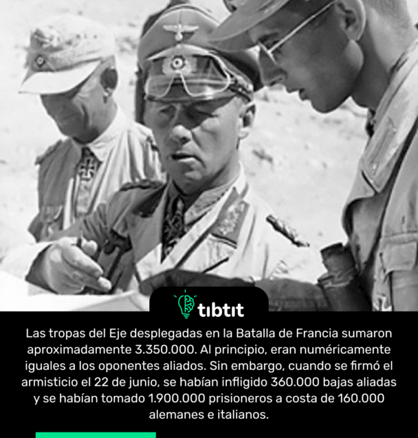 Las tropas del Eje desplegadas en la Batalla de Francia sumaron aproximadamente 3.350.000. Al principio, eran numéricamente iguales a los oponentes aliados. Sin embargo, cuando se firmó el armisticio el 22 de junio, se habían infligido 360.000 bajas aliadas y se habían tomado 1.900.000 prisioneros a costa de 160.000 alemanes e italianos.
