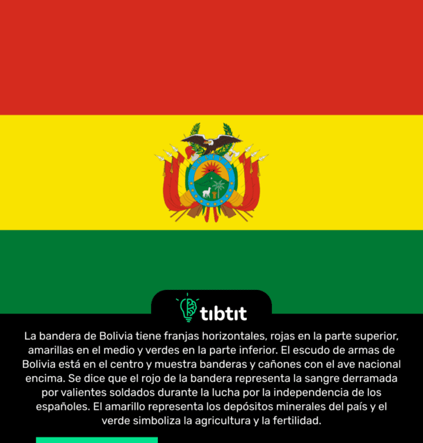 La bandera de Bolivia tiene franjas horizontales, rojas en la parte superior, amarillas en el medio y verdes en la parte inferior. El escudo de armas de Bolivia está en el centro y muestra banderas y cañones con el ave nacional encima. Se dice que el rojo de la bandera representa la sangre derramada por valientes soldados durante la lucha por la independencia de los españoles. El amarillo representa los depósitos minerales del país y el verde simboliza la agricultura y la fertilidad.