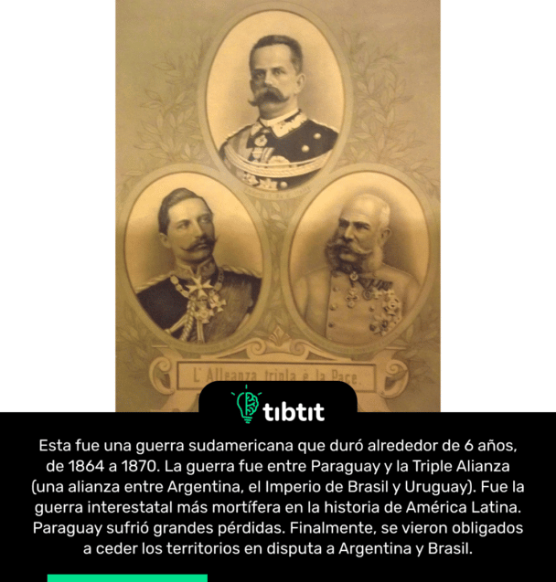 Esta fue una guerra sudamericana que duró alrededor de 6 años, de 1864 a 1870. La guerra fue entre Paraguay y la Triple Alianza (una alianza entre Argentina, el Imperio de Brasil y Uruguay). Fue la guerra interestatal más mortífera en la historia de América Latina. Paraguay sufrió grandes pérdidas. Finalmente, se vieron obligados a ceder los territorios en disputa a Argentina y Brasil.