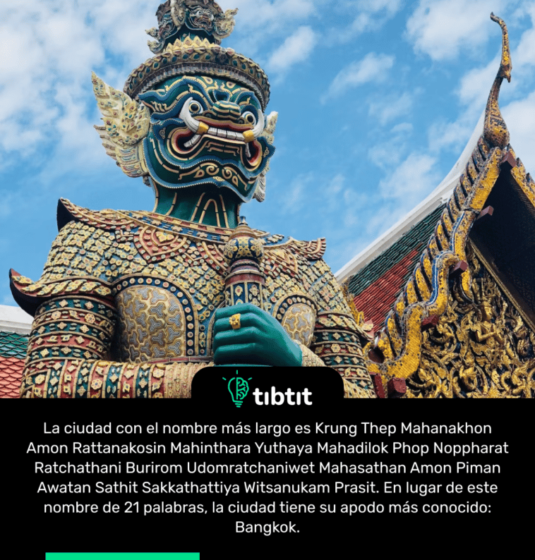 La ciudad con el nombre más largo es Krung Thep Mahanakhon Amon Rattanakosin Mahinthara Yuthaya Mahadilok Phop Noppharat Ratchathani Burirom Udomratchaniwet Mahasathan Amon Piman Awatan Sathit Sakkathattiya Witsanukam Prasit. En lugar de este nombre de 21 palabras, la ciudad tiene su apodo más conocido: Bangkok.