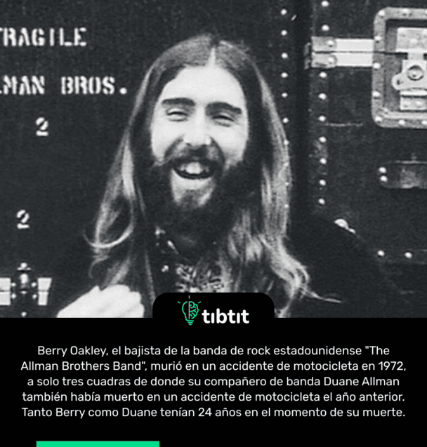 Berry Oakley, el bajista de la banda de rock estadounidense "The Allman Brothers Band", murió en un accidente de motocicleta en 1972, a solo tres cuadras de donde su compañero de banda Duane Allman también había muerto en un accidente de motocicleta el año anterior. Tanto Berry como Duane tenían 24 años en el momento de su muerte.