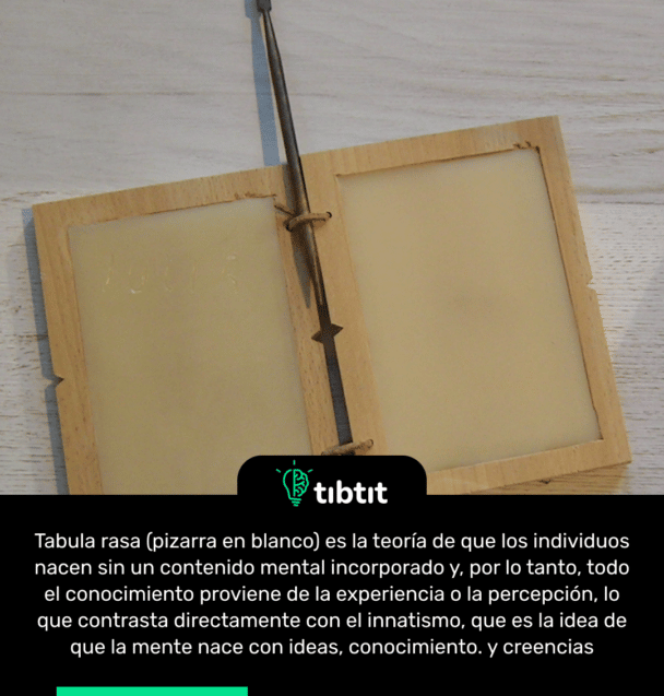 Tabula rasa (pizarra en blanco) es la teoría de que los individuos nacen sin un contenido mental incorporado y, por lo tanto, todo el conocimiento proviene de la experiencia o la percepción, lo que contrasta directamente con el innatismo, que es la idea de que la mente nace con ideas, conocimiento. y creencias