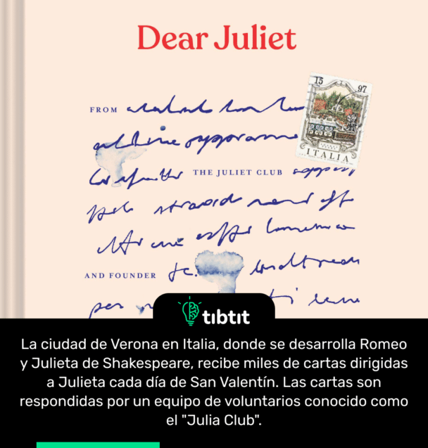 La ciudad de Verona en Italia, donde se desarrolla Romeo y Julieta de Shakespeare, recibe miles de cartas dirigidas a Julieta cada día de San Valentín. Las cartas son respondidas por un equipo de voluntarios conocido como el "Julia Club".