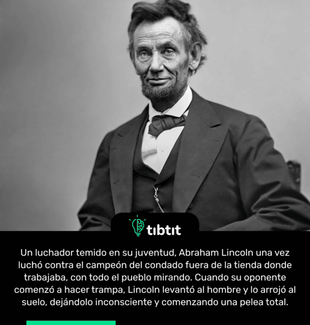 Un luchador temido en su juventud, Abraham Lincoln una vez luchó contra el campeón del condado fuera de la tienda donde trabajaba, con todo el pueblo mirando. Cuando su oponente comenzó a hacer trampa, Lincoln levantó al hombre y lo arrojó al suelo, dejándolo inconsciente y comenzando una pelea total.