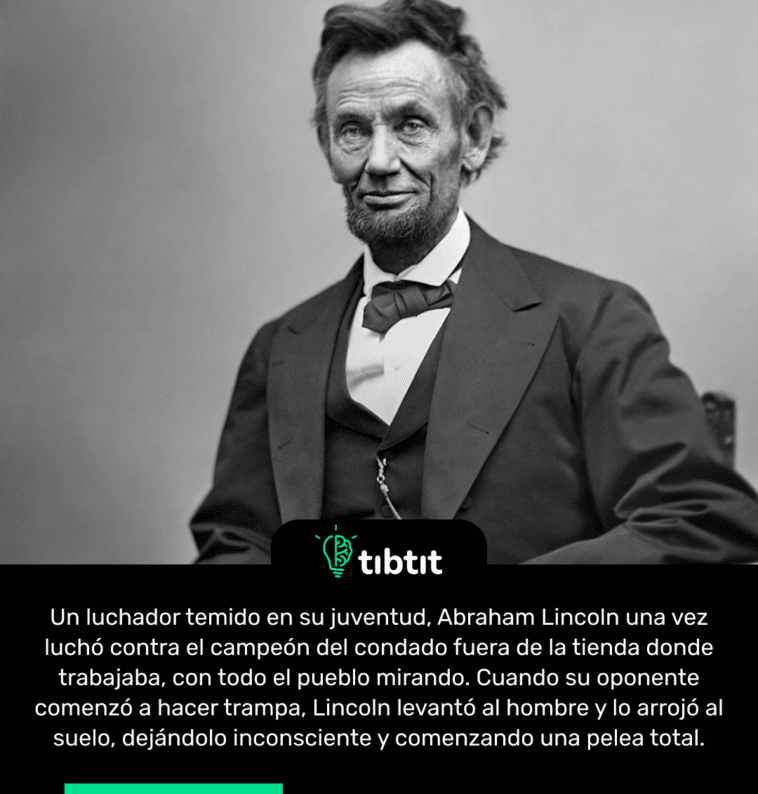 Un luchador temido en su juventud, Abraham Lincoln una vez luchó contra el campeón del condado fuera de la tienda donde trabajaba, con todo el pueblo mirando. Cuando su oponente comenzó a hacer trampa, Lincoln levantó al hombre y lo arrojó al suelo, dejándolo inconsciente y comenzando una pelea total.