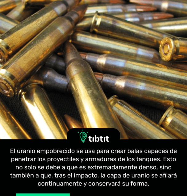 El uranio empobrecido se usa para crear balas capaces de penetrar los proyectiles y armaduras de los tanques. Esto no solo se debe a que es extremadamente denso, sino también a que, tras el impacto, la capa de uranio se afilará continuamente y conservará su forma.