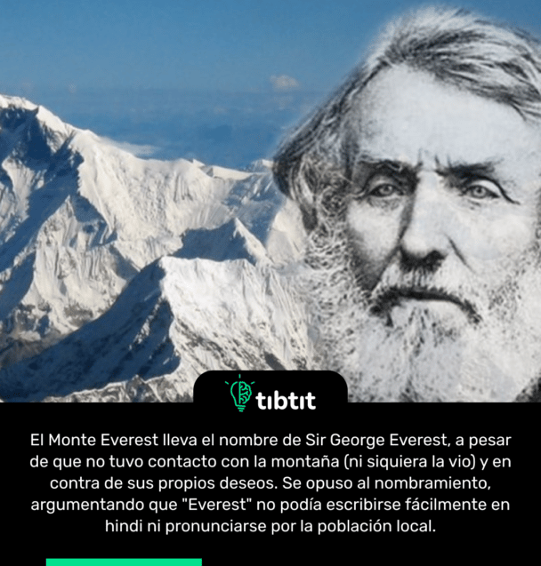 El Monte Everest lleva el nombre de Sir George Everest, a pesar de que no tuvo contacto con la montaña (ni siquiera la vio) y en contra de sus propios deseos. Se opuso al nombramiento, argumentando que "Everest" no podía escribirse fácilmente en hindi ni pronunciarse por la población local.