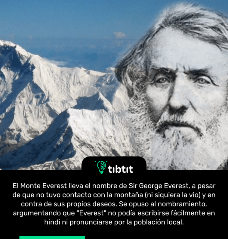 El Monte Everest lleva el nombre de Sir George Everest, a pesar de que no tuvo contacto con la montaña (ni siquiera la vio) y en contra de sus propios deseos. Se opuso al nombramiento, argumentando que "Everest" no podía escribirse fácilmente en hindi ni pronunciarse por la población local.