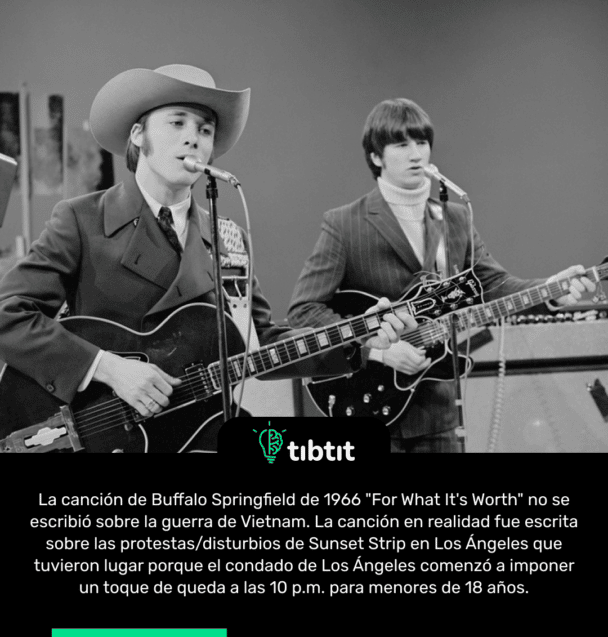 La canción de Buffalo Springfield de 1966 "For What It's Worth" no se escribió sobre la guerra de Vietnam. La canción en realidad fue escrita sobre las protestas/disturbios de Sunset Strip en Los Ángeles que tuvieron lugar porque el condado de Los Ángeles comenzó a imponer un toque de queda a las 10 p.m. para menores de 18 años.
