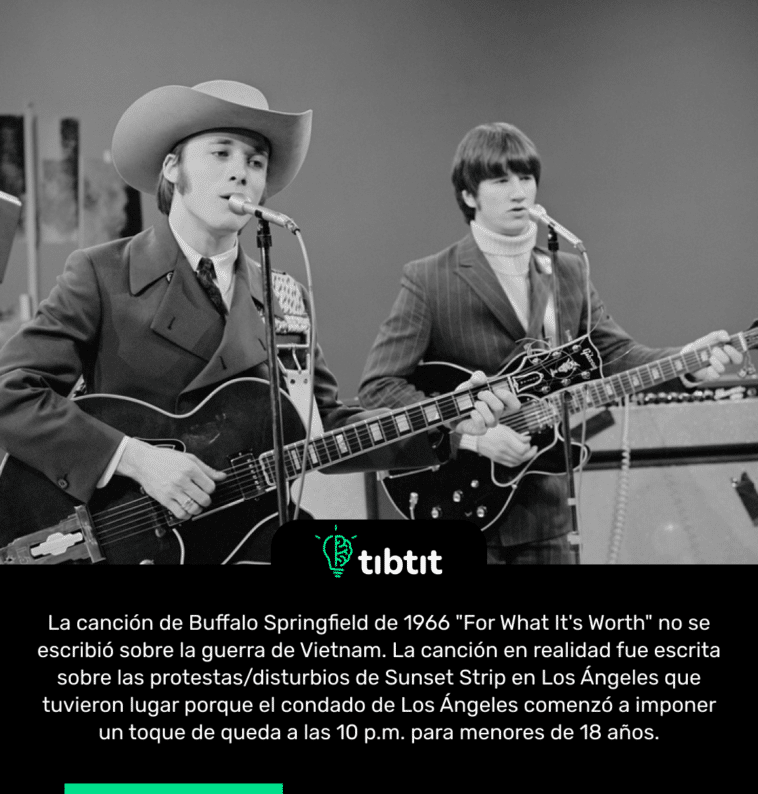 La canción de Buffalo Springfield de 1966 "For What It's Worth" no se escribió sobre la guerra de Vietnam. La canción en realidad fue escrita sobre las protestas/disturbios de Sunset Strip en Los Ángeles que tuvieron lugar porque el condado de Los Ángeles comenzó a imponer un toque de queda a las 10 p.m. para menores de 18 años.