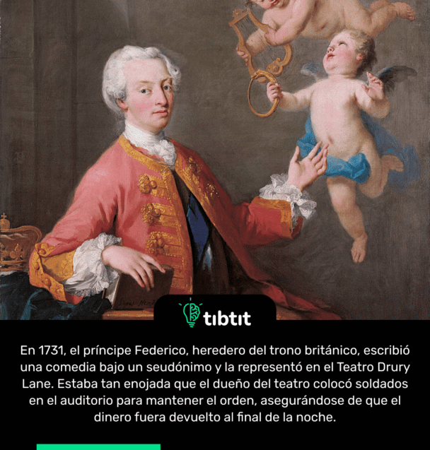 En 1731, el príncipe Federico, heredero del trono británico, escribió una comedia bajo un seudónimo y la representó en el Teatro Drury Lane. Estaba tan enojada que el dueño del teatro colocó soldados en el auditorio para mantener el orden, asegurándose de que el dinero fuera devuelto al final de la noche.