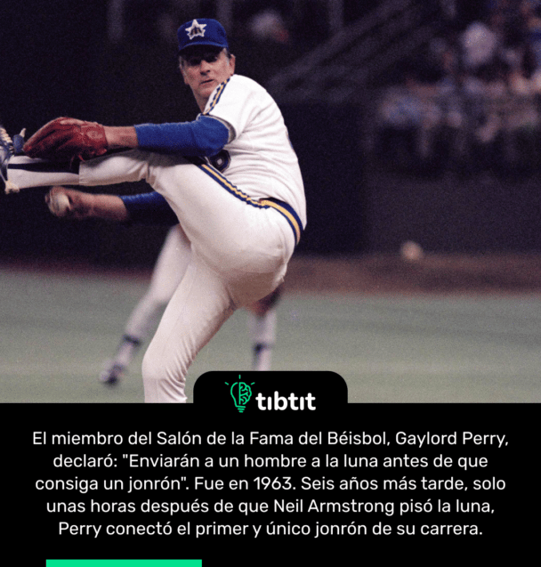 El miembro del Salón de la Fama del Béisbol, Gaylord Perry, declaró: "Enviarán a un hombre a la luna antes de que consiga un jonrón". Fue en 1963. Seis años más tarde, solo unas horas después de que Neil Armstrong pisó la luna, Perry conectó el primer y único jonrón de su carrera.