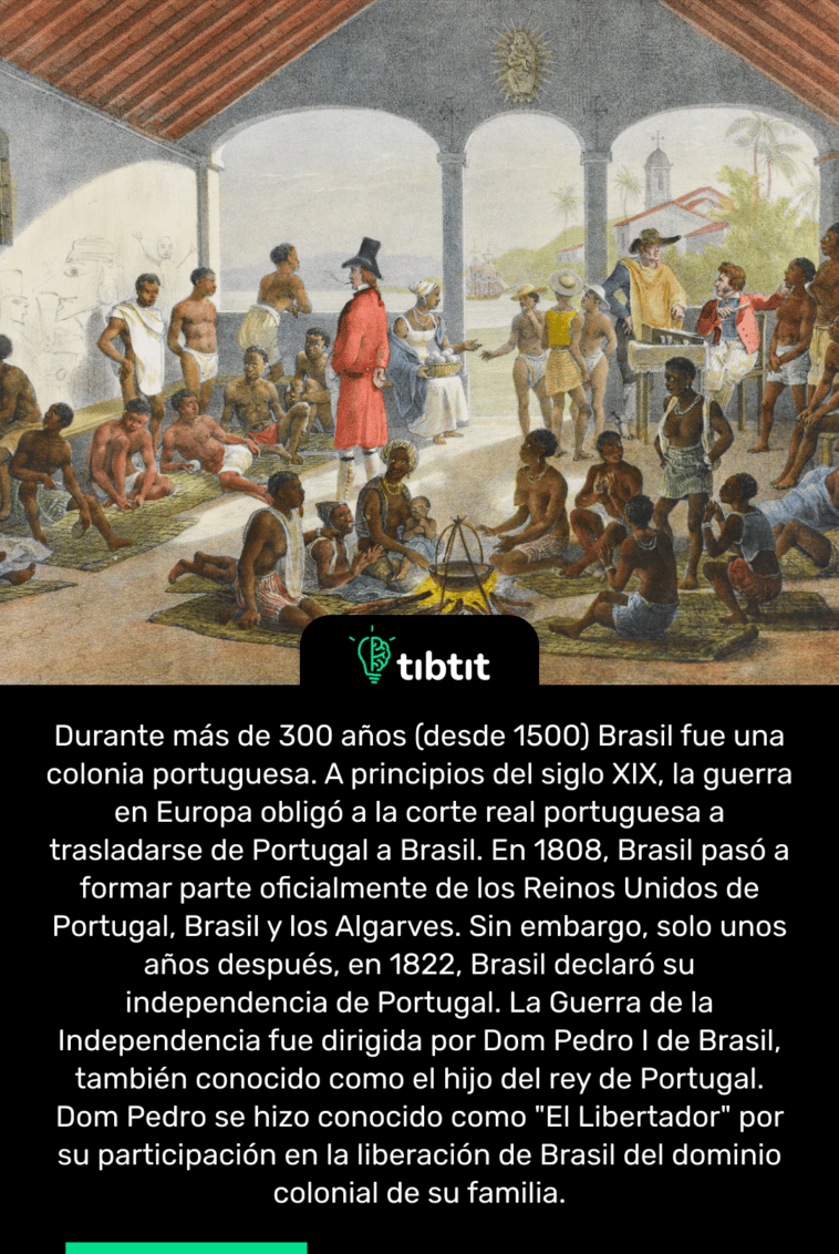 Durante más de 300 años (desde 1500) Brasil fue una colonia portuguesa. A principios del siglo XIX, la guerra en Europa obligó a la corte real portuguesa a trasladarse de Portugal a Brasil. En 1808, Brasil pasó a formar parte oficialmente de los Reinos Unidos de Portugal, Brasil y los Algarves. Sin embargo, solo unos años después, en 1822, Brasil declaró su independencia de Portugal. La Guerra de la Independencia fue dirigida por Dom Pedro I de Brasil, también conocido como el hijo del rey de Portugal. Dom Pedro se hizo conocido como "El Libertador" por su participación en la liberación de Brasil del dominio colonial de su familia.