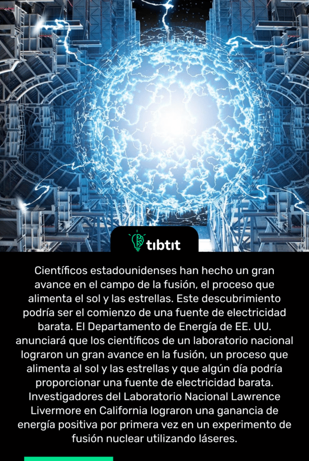 Científicos estadounidenses han hecho un gran avance en el campo de la fusión, el proceso que alimenta el sol y las estrellas. Este descubrimiento podría ser el comienzo de una fuente de electricidad barata. El Departamento de Energía de EE. UU. anunciará que los científicos de un laboratorio nacional lograron un gran avance en la fusión, un proceso que alimenta al sol y las estrellas y que algún día podría proporcionar una fuente de electricidad barata. Investigadores del Laboratorio Nacional Lawrence Livermore en California lograron una ganancia de energía positiva por primera vez en un experimento de fusión nuclear utilizando láseres.