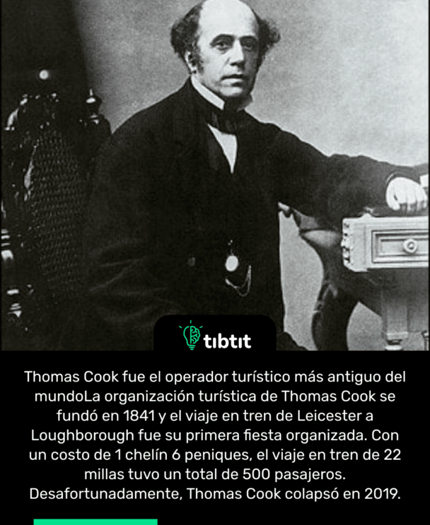 Thomas Cook fue el operador turístico más antiguo del mundo La organización turística de Thomas Cook se fundó en 1841 y el viaje en tren de Leicester a Loughborough fue su primera fiesta organizada. Con un costo de 1 chelín 6 peniques, el viaje en tren de 22 millas tuvo un total de 500 pasajeros. Desafortunadamente, Thomas Cook colapsó en 2019.