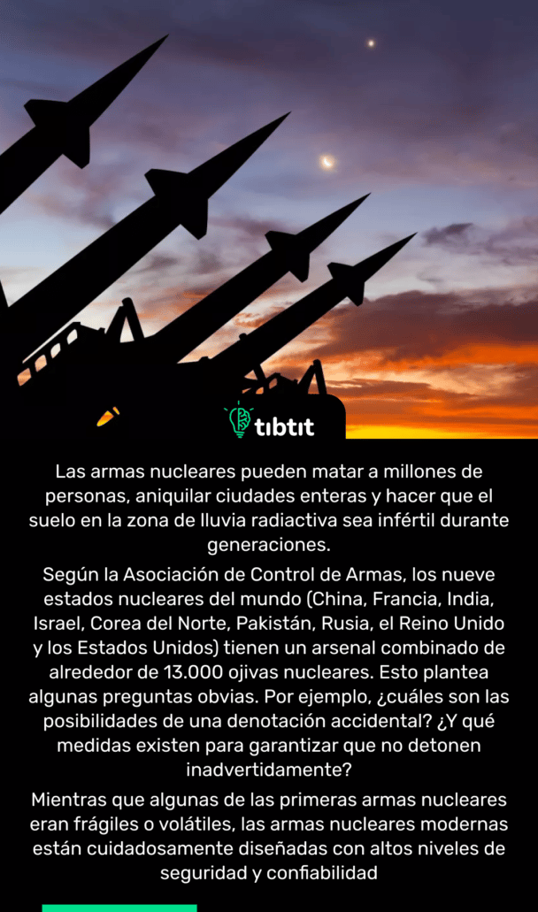 Las armas nucleares pueden matar a millones de personas, aniquilar ciudades enteras y hacer que el suelo en la zona de lluvia radiactiva sea infértil durante generaciones. Según la Asociación de Control de Armas, los nueve estados nucleares del mundo (China, Francia, India, Israel, Corea del Norte, Pakistán, Rusia, el Reino Unido y los Estados Unidos) tienen un arsenal combinado de alrededor de 13.000 ojivas nucleares. Esto plantea algunas preguntas obvias. Por ejemplo, ¿cuáles son las posibilidades de una denotación accidental? ¿Y qué medidas existen para garantizar que no detonen inadvertidamente? Mientras que algunas de las primeras armas nucleares eran frágiles o volátiles, las armas nucleares modernas están cuidadosamente diseñadas con altos niveles de seguridad y confiabilidad