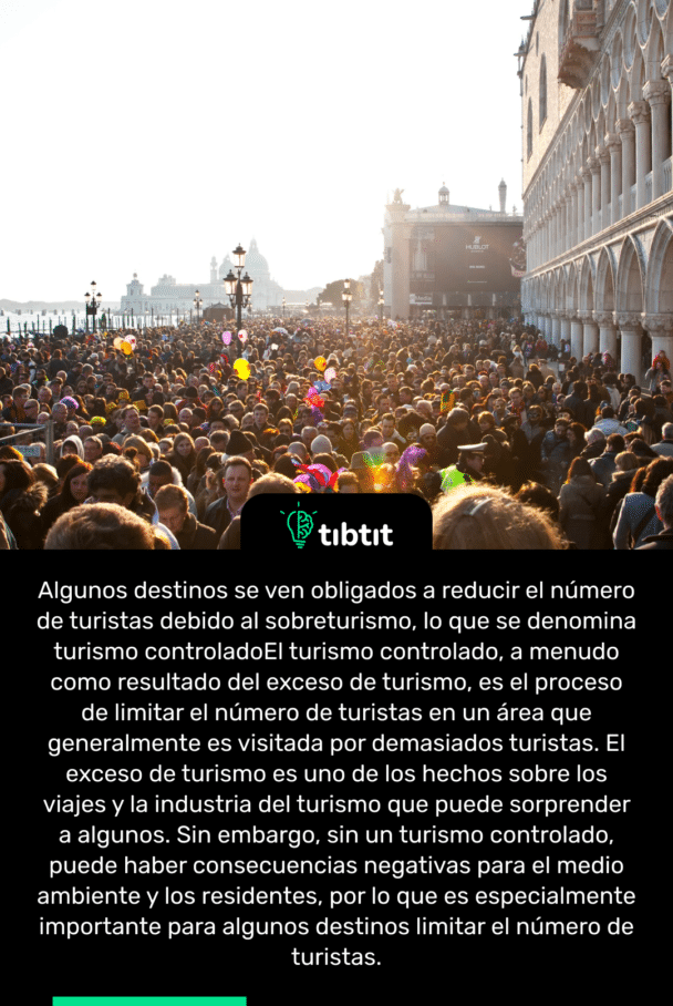 Algunos destinos se ven obligados a reducir el número de turistas debido al sobreturismo, lo que se denomina turismo controlado El turismo controlado, a menudo como resultado del exceso de turismo, es el proceso de limitar el número de turistas en un área que generalmente es visitada por demasiados turistas. El exceso de turismo es uno de los hechos sobre los viajes y la industria del turismo que puede sorprender a algunos. Sin embargo, sin un turismo controlado, puede haber consecuencias negativas para el medio ambiente y los residentes, por lo que es especialmente importante para algunos destinos limitar el número de turistas.