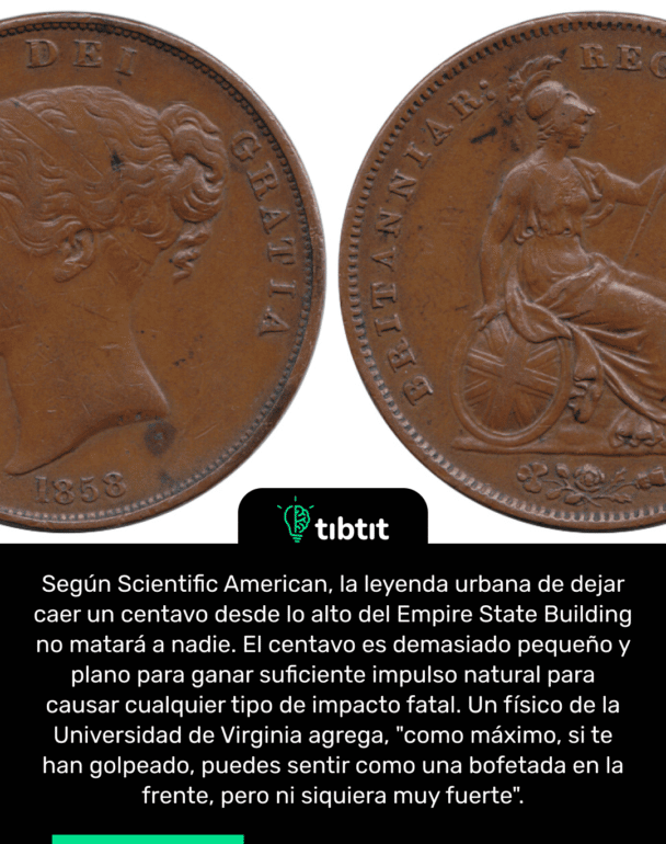 Según Scientific American, la leyenda urbana de dejar caer un centavo desde lo alto del Empire State Building no matará a nadie. El centavo es demasiado pequeño y plano para ganar suficiente impulso natural para causar cualquier tipo de impacto fatal. Un físico de la Universidad de Virginia agrega, "como máximo, si te han golpeado, puedes sentir como una bofetada en la frente, pero ni siquiera muy fuerte".