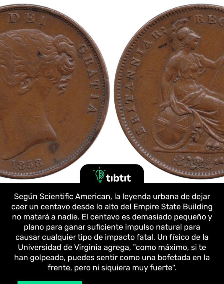 Según Scientific American, la leyenda urbana de dejar caer un centavo desde lo alto del Empire State Building no matará a nadie. El centavo es demasiado pequeño y plano para ganar suficiente impulso natural para causar cualquier tipo de impacto fatal. Un físico de la Universidad de Virginia agrega, "como máximo, si te han golpeado, puedes sentir como una bofetada en la frente, pero ni siquiera muy fuerte".