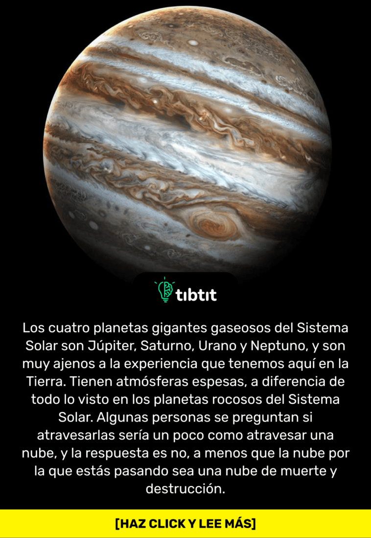 Los cuatro planetas gigantes gaseosos del Sistema Solar son Júpiter, Saturno, Urano y Neptuno, y son muy ajenos a la experiencia que tenemos aquí en la Tierra. Tienen atmósferas espesas, a diferencia de todo lo visto en los planetas rocosos del Sistema Solar. Algunas personas se preguntan si atravesarlas sería un poco como atravesar una nube, y la respuesta es no, a menos que la nube por la que estás pasando sea una nube de muerte y destrucción.