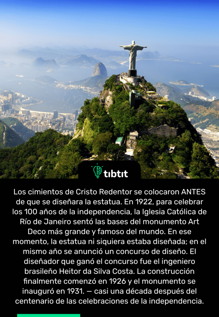 Los cimientos de Cristo Redentor se colocaron ANTES de que se diseñara la estatua. En 1922, para celebrar los 100 años de la independencia, la Iglesia Católica de Río de Janeiro sentó las bases del monumento Art Deco más grande y famoso del mundo. En ese momento, la estatua ni siquiera estaba diseñada; en el mismo año se anunció un concurso de diseño. El diseñador que ganó el concurso fue el ingeniero brasileño Heitor da Silva Costa. La construcción finalmente comenzó en 1926 y el monumento se inauguró en 1931. — casi una década después del centenario de las celebraciones de la independencia.