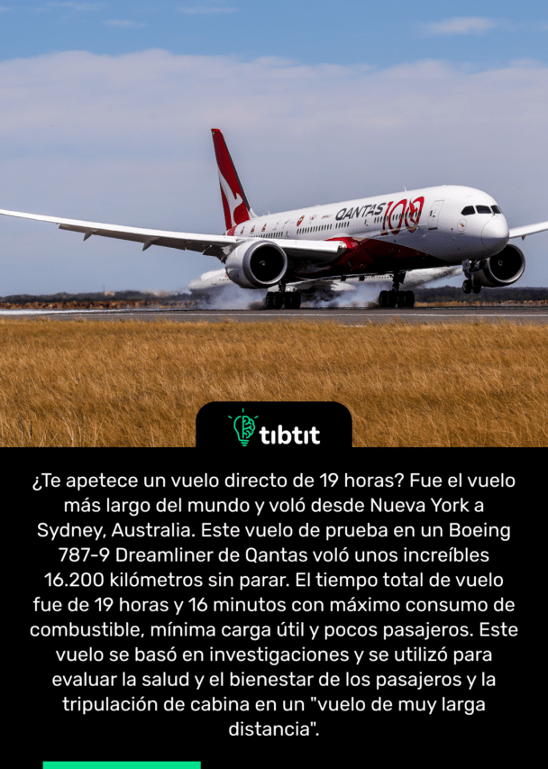 ¿Te apetece un vuelo directo de 19 horas? Fue el vuelo más largo del mundo y voló desde Nueva York a Sydney, Australia. Este vuelo de prueba en un Boeing 787-9 Dreamliner de Qantas voló unos increíbles 16.200 kilómetros sin parar. El tiempo total de vuelo fue de 19 horas y 16 minutos con máximo consumo de combustible, mínima carga útil y pocos pasajeros. Este vuelo se basó en investigaciones y se utilizó para evaluar la salud y el bienestar de los pasajeros y la tripulación de cabina en un "vuelo de muy larga distancia".