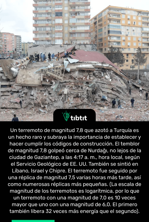 Un terremoto de magnitud 7,8 que azotó a Turquía es un hecho raro y subraya la importancia de establecer y hacer cumplir los códigos de construcción. El temblor de magnitud 7,8 golpeó cerca de Nurdağı, no lejos de la ciudad de Gaziantep, a las 4:17 a. m., hora local, según el Servicio Geológico de EE. UU. También se sintió en Líbano, Israel y Chipre. El terremoto fue seguido por una réplica de magnitud 7,5 varias horas más tarde, así como numerosas réplicas más pequeñas. (La escala de magnitud de los terremotos es logarítmica, por lo que un terremoto con una magnitud de 7,0 es 10 veces mayor que uno con una magnitud de 6,0. El primero también libera 32 veces más energía que el segundo).