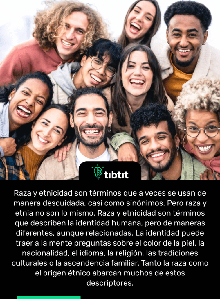 Raza y etnicidad son términos que a veces se usan de manera descuidada, casi como sinónimos. Pero raza y etnia no son lo mismo. Raza y etnicidad son términos que describen la identidad humana, pero de maneras diferentes, aunque relacionadas. La identidad puede traer a la mente preguntas sobre el color de la piel, la nacionalidad, el idioma, la religión, las tradiciones culturales o la ascendencia familiar. Tanto la raza como el origen étnico abarcan muchos de estos descriptores.