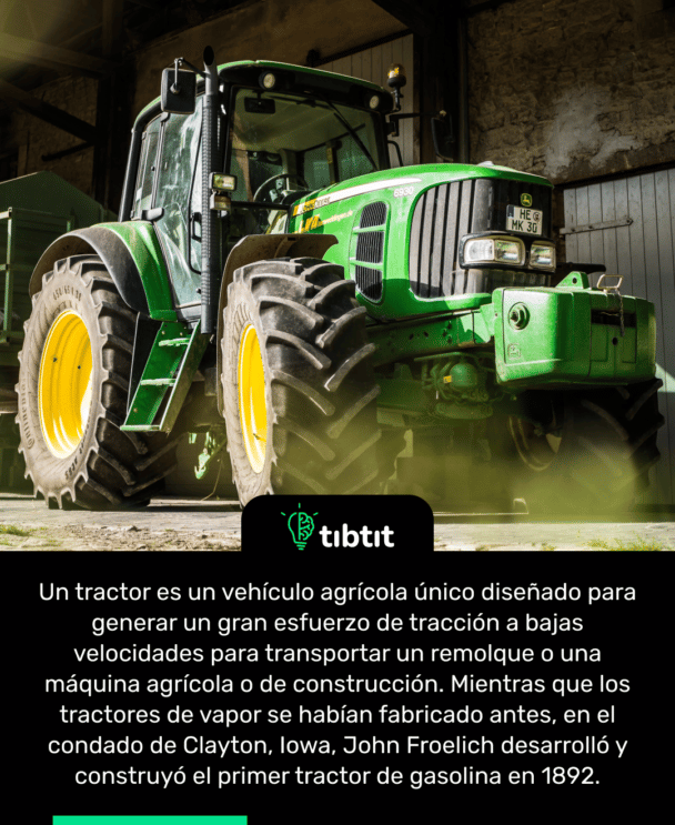 Un tractor es un vehículo agrícola único diseñado para generar un gran esfuerzo de tracción a bajas velocidades para transportar un remolque o una máquina agrícola o de construcción. Mientras que los tractores de vapor se habían fabricado antes, en el condado de Clayton, Iowa, John Froelich desarrolló y construyó el primer tractor de gasolina en 1892.