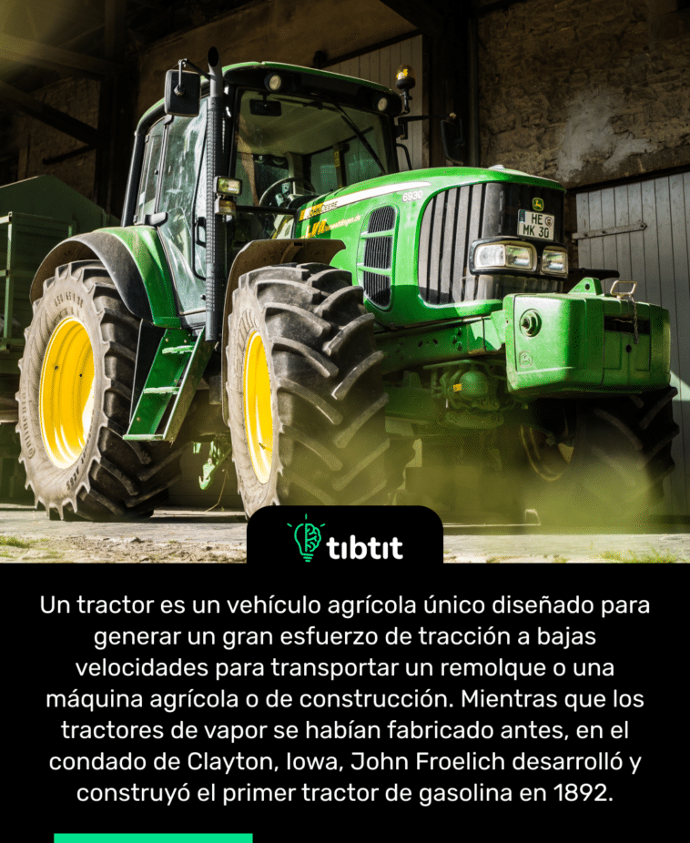 Un tractor es un vehículo agrícola único diseñado para generar un gran esfuerzo de tracción a bajas velocidades para transportar un remolque o una máquina agrícola o de construcción. Mientras que los tractores de vapor se habían fabricado antes, en el condado de Clayton, Iowa, John Froelich desarrolló y construyó el primer tractor de gasolina en 1892.
