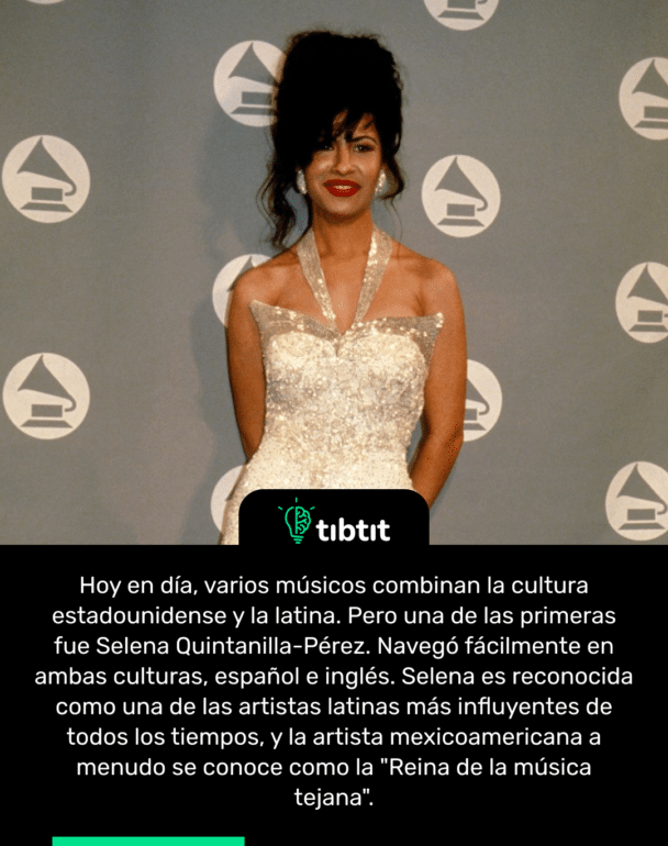 Hoy en día, varios músicos combinan la cultura estadounidense y la latina. Pero una de las primeras fue Selena Quintanilla-Pérez. Navegó fácilmente en ambas culturas, español e inglés. Selena es reconocida como una de las artistas latinas más influyentes de todos los tiempos, y la artista mexicoamericana a menudo se conoce como la "Reina de la música tejana".