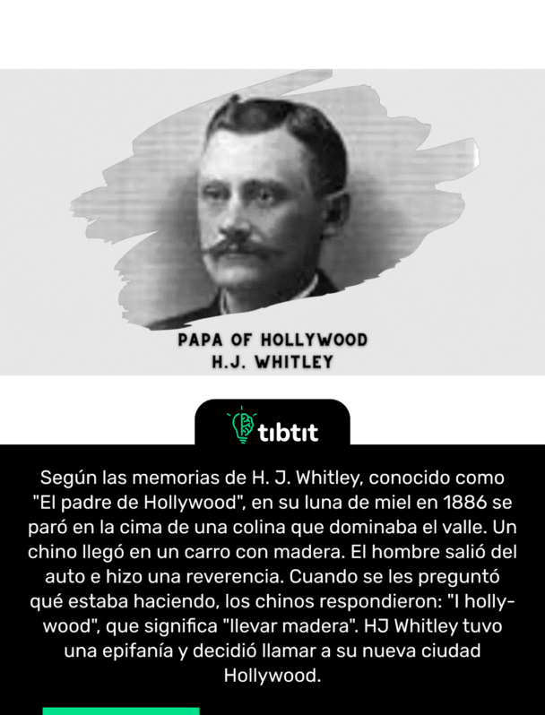 Según las memorias de H. J. Whitley, conocido como "El padre de Hollywood", en su luna de miel en 1886 se paró en la cima de una colina que dominaba el valle. Un chino llegó en un carro con madera. El hombre salió del auto e hizo una reverencia. Cuando se les preguntó qué estaba haciendo, los chinos respondieron: "I holly-wood", que significa "llevar madera". HJ Whitley tuvo una epifanía y decidió llamar a su nueva ciudad Hollywood.