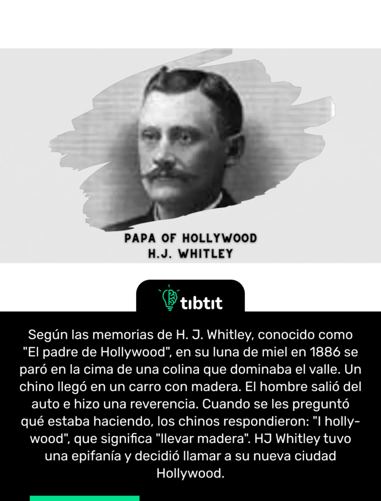 Según las memorias de H. J. Whitley, conocido como "El padre de Hollywood", en su luna de miel en 1886 se paró en la cima de una colina que dominaba el valle. Un chino llegó en un carro con madera. El hombre salió del auto e hizo una reverencia. Cuando se les preguntó qué estaba haciendo, los chinos respondieron: "I holly-wood", que significa "llevar madera". HJ Whitley tuvo una epifanía y decidió llamar a su nueva ciudad Hollywood.