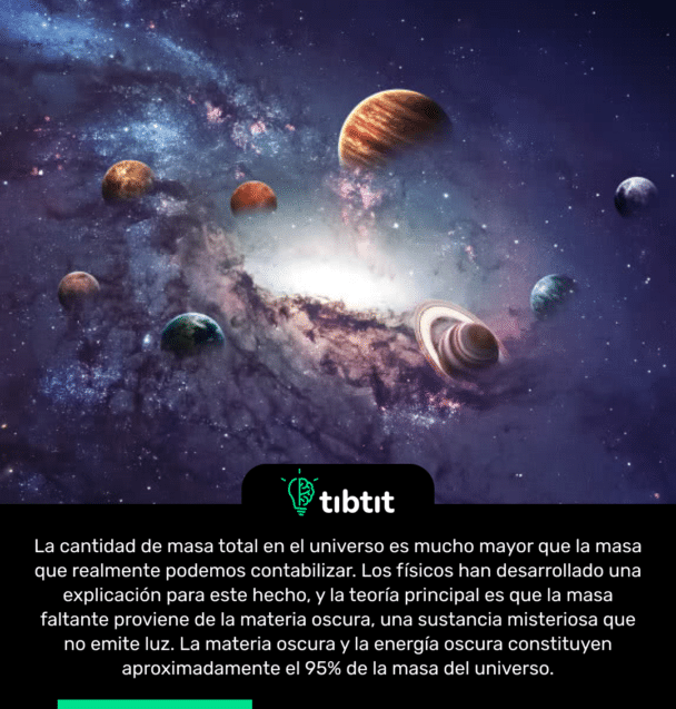 La cantidad de masa total en el universo es mucho mayor que la masa que realmente podemos contabilizar. Los físicos han desarrollado una explicación para este hecho, y la teoría principal es que la masa faltante proviene de la materia oscura, una sustancia misteriosa que no emite luz. La materia oscura y la energía oscura constituyen aproximadamente el 95% de la masa del universo.