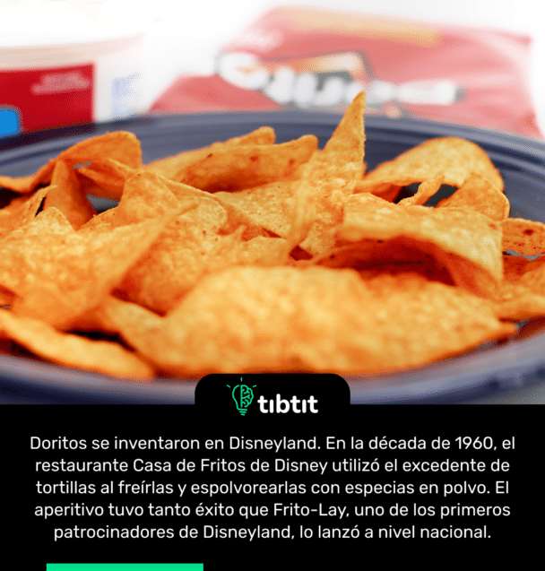 Doritos se inventaron en Disneyland. En la década de 1960, el restaurante Casa de Fritos de Disney utilizó el excedente de tortillas al freírlas y espolvorearlas con especias en polvo. El aperitivo tuvo tanto éxito que Frito-Lay, uno de los primeros patrocinadores de Disneyland, lo lanzó a nivel nacional.