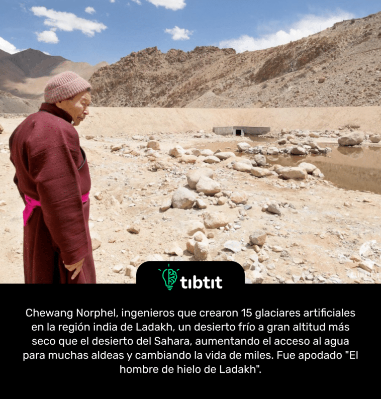 Chewang Norphel, ingenieros que crearon 15 glaciares artificiales en la región india de Ladakh, un desierto frío a gran altitud más seco que el desierto del Sahara, aumentando el acceso al agua para muchas aldeas y cambiando la vida de miles. Fue apodado "El hombre de hielo de Ladakh".