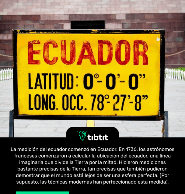 La medición del ecuador comenzó en Ecuador. En 1736, los astrónomos franceses comenzaron a calcular la ubicación del ecuador, una línea imaginaria que divide la Tierra por la mitad. Hicieron mediciones bastante precisas de la Tierra, tan precisas que también pudieron demostrar que el mundo está lejos de ser una esfera perfecta. (Por supuesto, las técnicas modernas han perfeccionado esta medida).