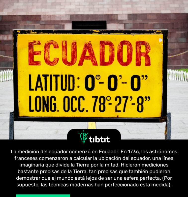 La medición del ecuador comenzó en Ecuador. En 1736, los astrónomos franceses comenzaron a calcular la ubicación del ecuador, una línea imaginaria que divide la Tierra por la mitad. Hicieron mediciones bastante precisas de la Tierra, tan precisas que también pudieron demostrar que el mundo está lejos de ser una esfera perfecta. (Por supuesto, las técnicas modernas han perfeccionado esta medida).