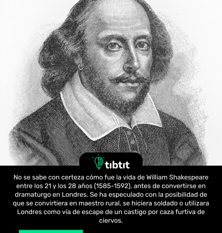 No se sabe con certeza cómo fue la vida de William Shakespeare entre los 21 y los 28 años (1585-1592), antes de convertirse en dramaturgo en Londres. Se ha especulado con la posibilidad de que se convirtiera en maestro rural, se hiciera soldado o utilizara Londres como vía de escape de un castigo por caza furtiva de ciervos.