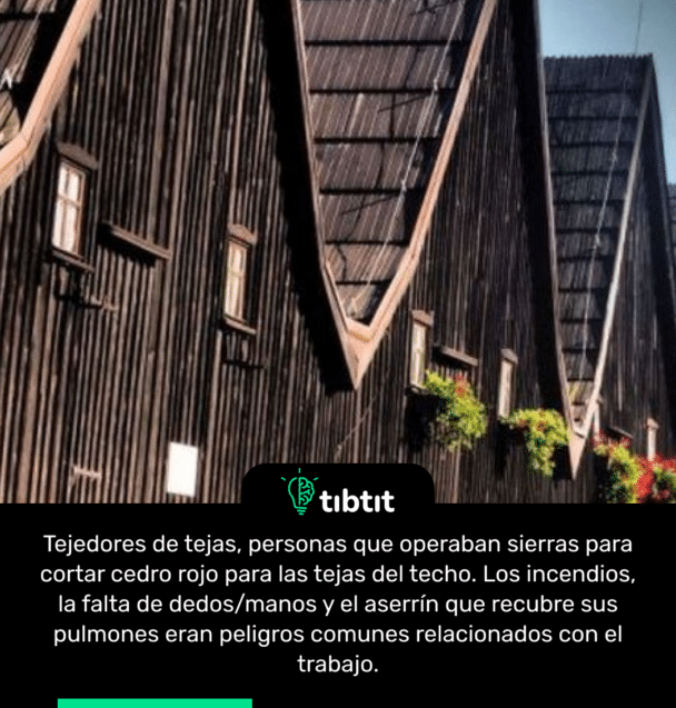 Tejedores de tejas, personas que operaban sierras para cortar cedro rojo para las tejas del techo. Los incendios, la falta de dedos/manos y el aserrín que recubre sus pulmones eran peligros comunes relacionados con el trabajo.
