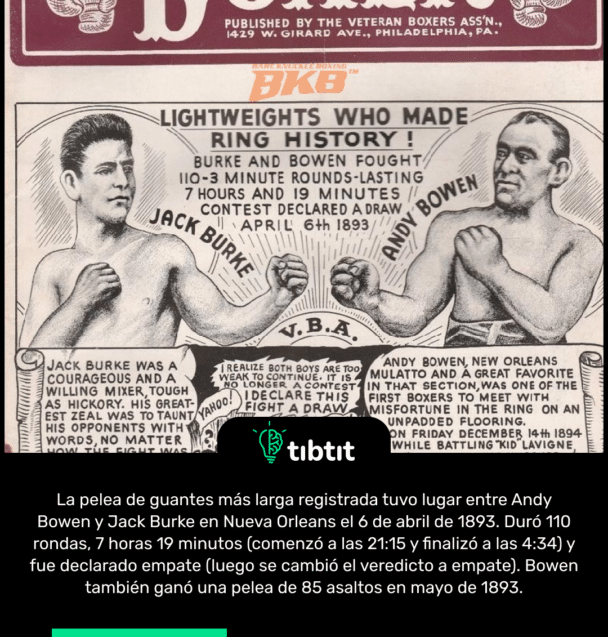 La pelea de guantes más larga registrada tuvo lugar entre Andy Bowen y Jack Burke en Nueva Orleans el 6 de abril de 1893. Duró 110 rondas, 7 horas 19 minutos (comenzó a las 21:15 y finalizó a las 4:34) y fue declarado empate (luego se cambió el veredicto a empate). Bowen también ganó una pelea de 85 asaltos en mayo de 1893.