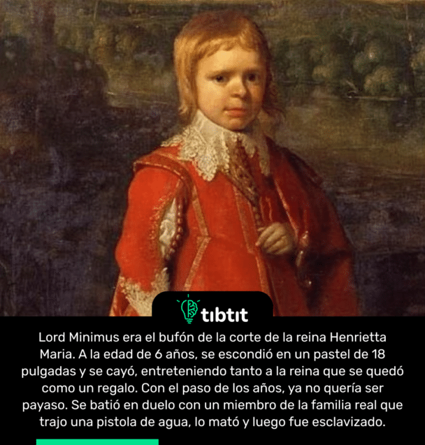 Lord Minimus era el bufón de la corte de la reina Henrietta Maria. A la edad de 6 años, se escondió en un pastel de 18 pulgadas y se cayó, entreteniendo tanto a la reina que se quedó como un regalo. Con el paso de los años, ya no quería ser payaso. Se batió en duelo con un miembro de la familia real que trajo una pistola de agua, lo mató y luego fue esclavizado.