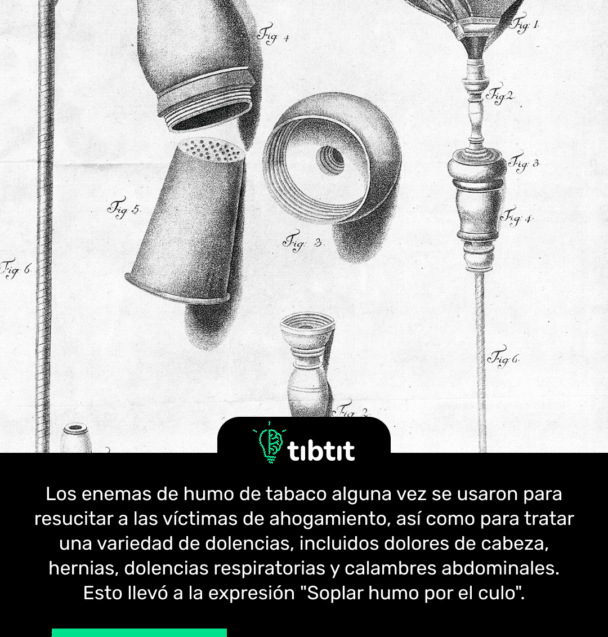 Los enemas de humo de tabaco alguna vez se usaron para resucitar a las víctimas de ahogamiento, así como para tratar una variedad de dolencias, incluidos dolores de cabeza, hernias, dolencias respiratorias y calambres abdominales. Esto llevó a la expresión "Soplar humo por el culo".