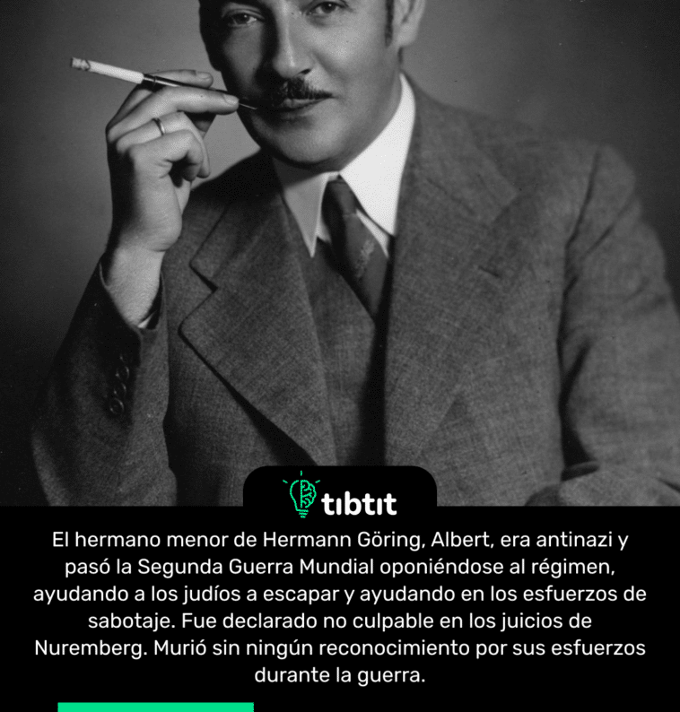 El hermano menor de Hermann Göring, Albert, era antinazi y pasó la Segunda Guerra Mundial oponiéndose al régimen, ayudando a los judíos a escapar y ayudando en los esfuerzos de sabotaje. Fue declarado no culpable en los juicios de Nuremberg. Murió sin ningún reconocimiento por sus esfuerzos durante la guerra.