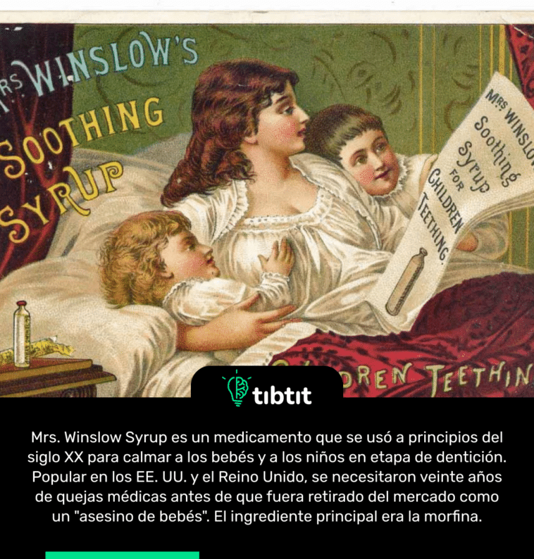 Mrs. Winslow Syrup es un medicamento que se usó a principios del siglo XX para calmar a los bebés y a los niños en etapa de dentición. Popular en los EE. UU. y el Reino Unido, se necesitaron veinte años de quejas médicas antes de que fuera retirado del mercado como un "asesino de bebés". El ingrediente principal era la morfina.