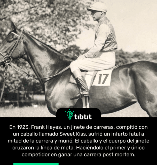 En 1923, Frank Hayes, un jinete de carreras, compitió con un caballo llamado Sweet Kiss, sufrió un infarto fatal a mitad de la carrera y murió. El caballo y el cuerpo del jinete cruzaron la línea de meta. Haciéndolo el primer y único competidor en ganar una carrera post mortem.