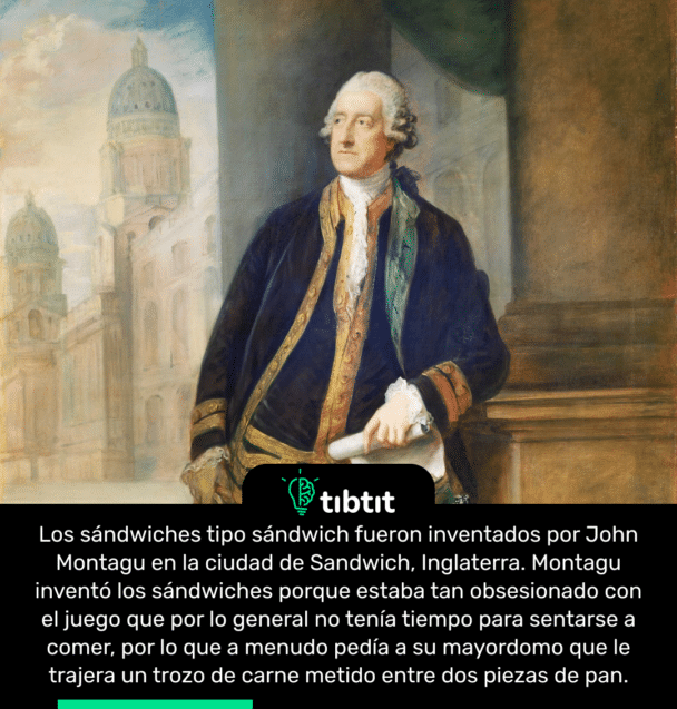 Los sándwiches tipo sándwich fueron inventados por John Montagu en la ciudad de Sandwich, Inglaterra. Montagu inventó los sándwiches porque estaba tan obsesionado con el juego que por lo general no tenía tiempo para sentarse a comer, por lo que a menudo pedía a su mayordomo que le trajera un trozo de carne metido entre dos piezas de pan.